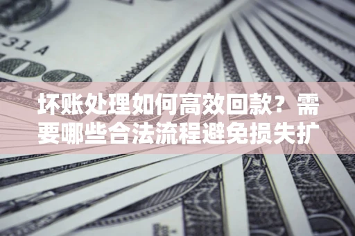 济南坏账处理如何高效回款？需要哪些合法流程避免损失扩大？