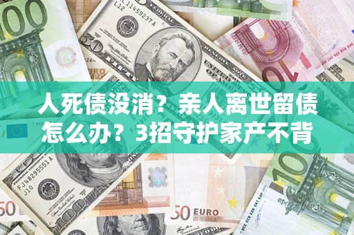 济南人死债没消？亲人离世留债怎么办？3招守护家产不背锅