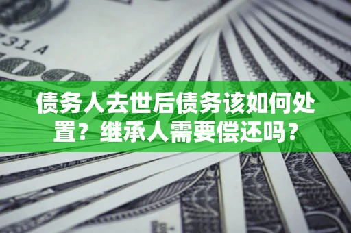 济南债务人去世后债务该如何处置？继承人需要偿还吗？