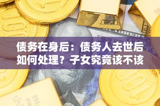 济南债务在身后：债务人去世后如何处理？子女究竟该不该还钱？