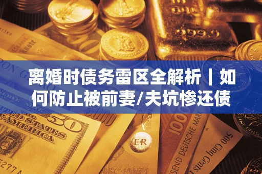 济南离婚时债务雷区全解析｜如何防止被前妻/夫坑惨还债？