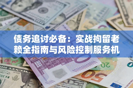 济南债务追讨必备：实战拘留老赖全指南与风险控制服务机构推荐