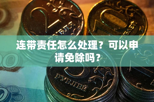 济南连带责任怎么处理？可以申请免除吗？