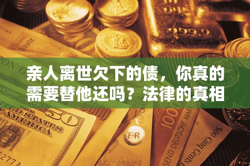 济南亲人离世欠下的债，你真的需要替他还吗？法律的真相或许与你想的不一样